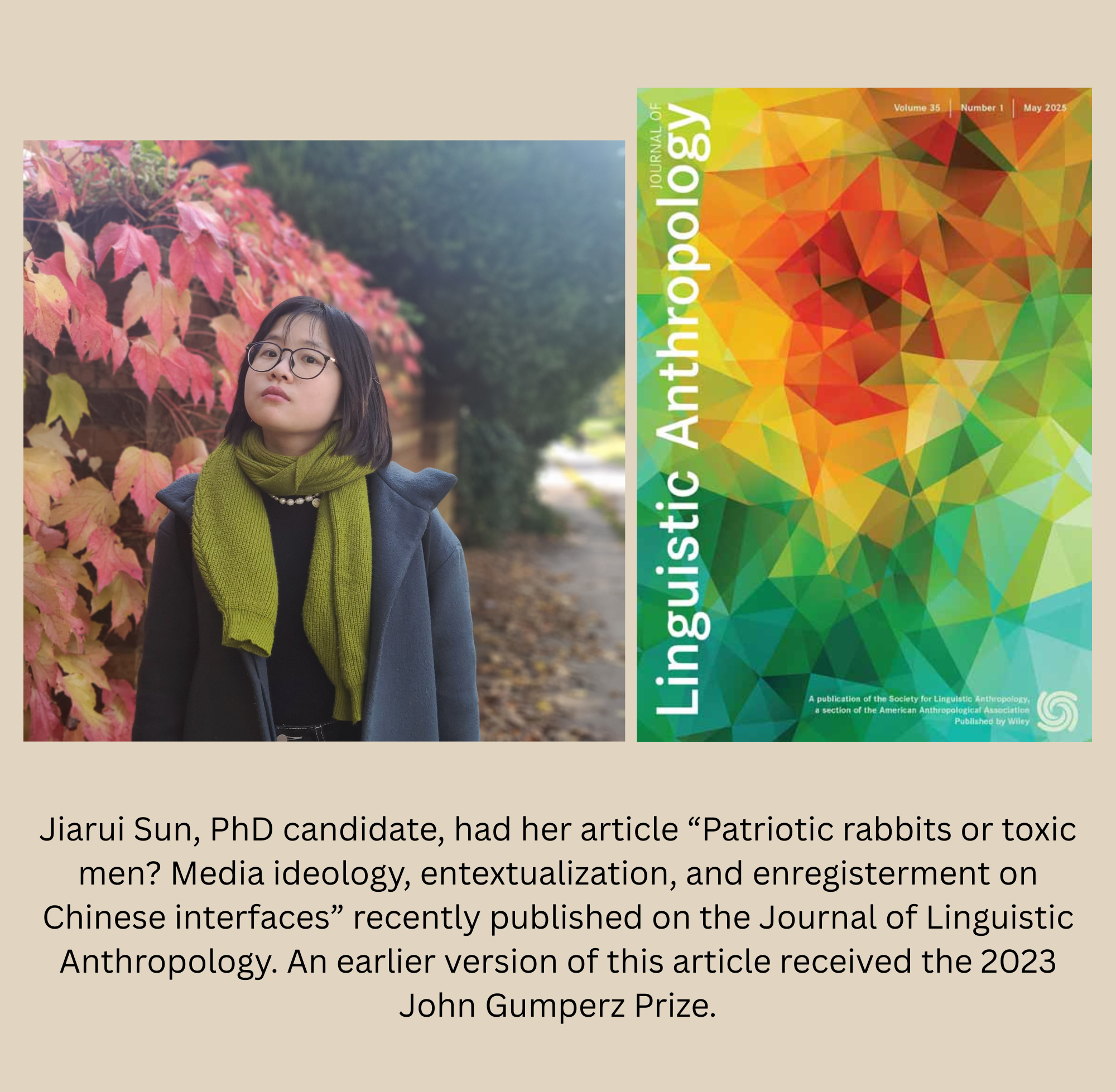 Jiarui Sun, PhD candidate, had her article “Patriotic rabbits or toxic men? Media ideology, entextualization, and enregisterment on Chinese interfaces” recently published on the Journal of Linguistic Anthropology. An earlier version of this article received the 2023 John Gumperz Prize.